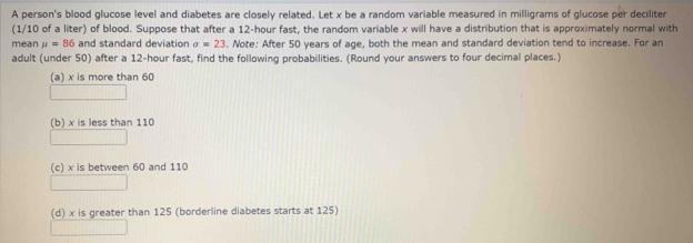 A person's blood glucose level and diabetes are closely related. Let x be a random variable measured in milligrams of glucose per deciliter
(1/10 of a liter) of blood. Suppose that after a 12-hour fast, the random variable x will have a distribution that is approximately normal with
mean mu =86 and standard deviation sigma =23. Note: After 50 years of age, both the mean and standard deviation tend to increase. For an
adult (under 50) after a 12-hour fast, find the following probabilities. (Round your answers to four decimal places.)
(a) x is more than 60
(b) x is less than 110
(c) x is between 60 and 110
(d) x is greater than 125 (borderline diabetes starts at 125)