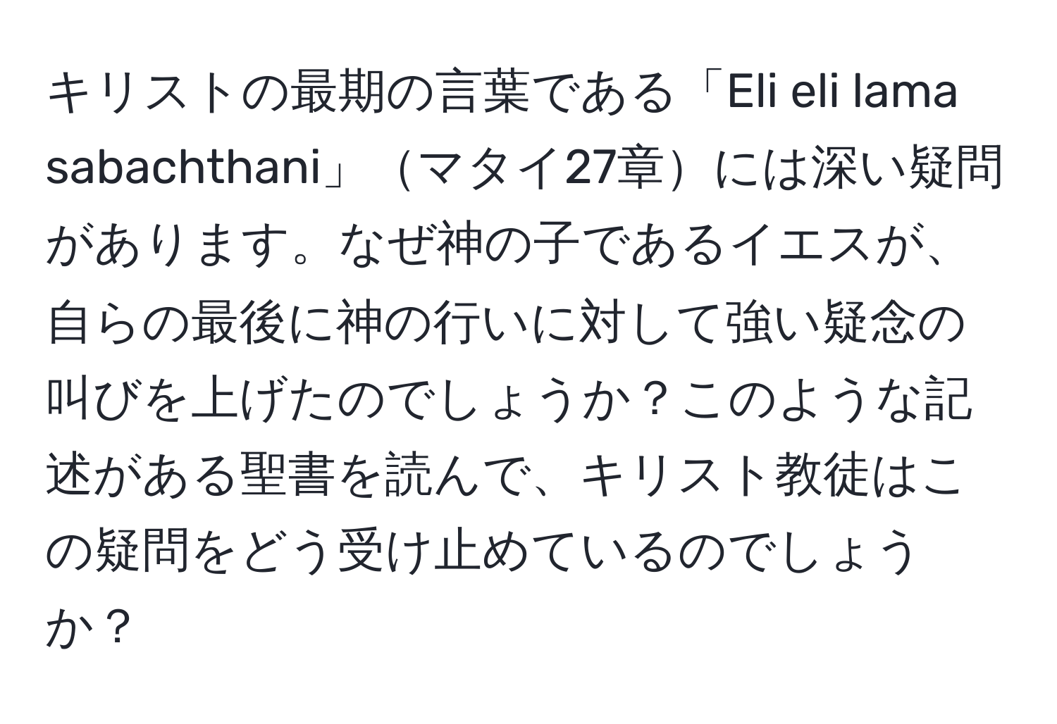 キリストの最期の言葉である「Eli eli lama sabachthani」マタイ27章には深い疑問があります。なぜ神の子であるイエスが、自らの最後に神の行いに対して強い疑念の叫びを上げたのでしょうか？このような記述がある聖書を読んで、キリスト教徒はこの疑問をどう受け止めているのでしょうか？