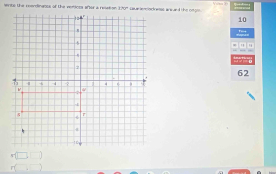 Videa é Questions
Write the coordinates of the vertices after a rotationcounterclockwise around the origin. and/wered 
10
Time
elapsed
∞ u 15
“ ''''
out of 100 0 SmartScere
62
s(□ ,□ )
r(□ ,□ )
Nov