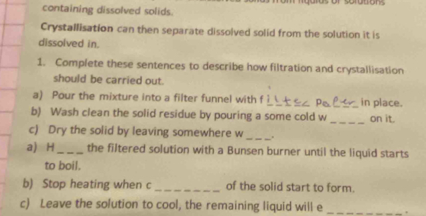 containing dissolved solids. 
Crystallisation can then separate dissolved solid from the solution it is 
dissolved in. 
1. Complete these sentences to describe how filtration and crystallisation 
should be carried out. 
a) Pour the mixture into a filter funnel with f __in place. 
b) Wash clean the solid residue by pouring a some cold w _on it. 
c) Dry the solid by leaving somewhere w_ . 
a H_ the filtered solution with a Bunsen burner until the liquid starts 
to boil. 
b) Stop heating when c _of the solid start to form. 
c) Leave the solution to cool, the remaining liquid will e_ 
.