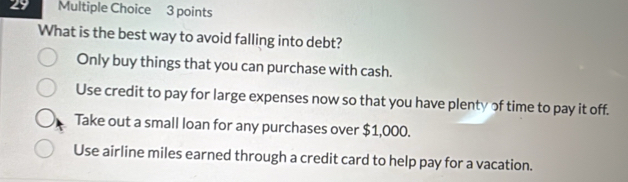 What is the best way to avoid falling into debt?
Only buy things that you can purchase with cash.
Use credit to pay for large expenses now so that you have plenty of time to pay it off.
Take out a small loan for any purchases over $1,000.
Use airline miles earned through a credit card to help pay for a vacation.