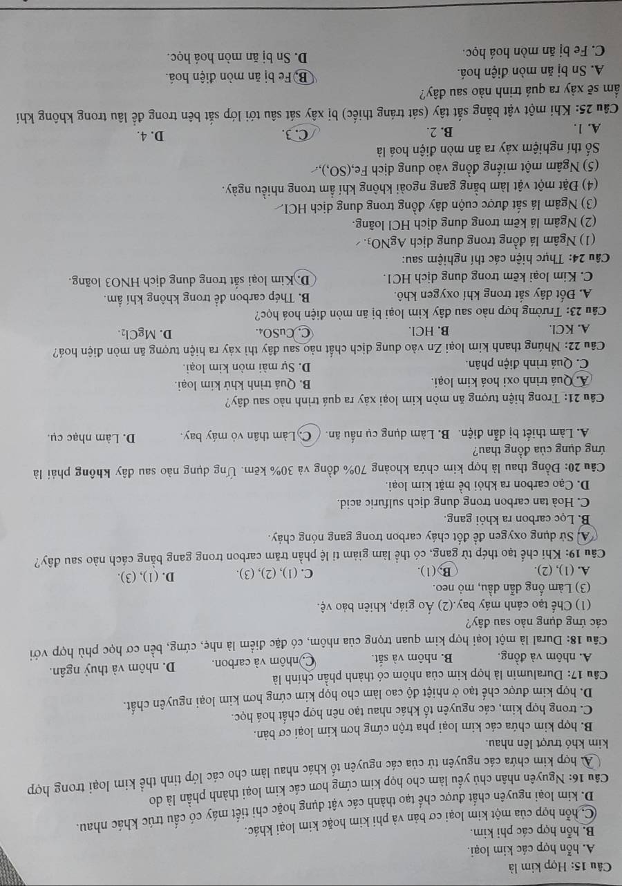 Hợp kim là
A. hỗn hợp các kim loại.
B. hỗn hợp các phi kim.
C hỗn hợp của một kim loại cơ bản và phi kim hoặc kim loại khác.
D. kim loại nguyên chất được chế tạo thành các vật dụng hoặc chi tiết máy có cầu trúc khác nhau.
Câu 16: Nguyên nhân chủ yếu làm cho họp kim cứng hơn các kim loại thành phần là do
A. hợp kím chứa các nguyên tử của các nguyên tố khác nhau làm cho các lớp tinh thể kim loại trong hợp
kim khó trượt lên nhau.
B. hợp kim chứa các kim loại pha trộn cứng hơn kim loại cơ bản.
C. trong hợp kim, các nguyên tố khác nhau tạo nên hợp chất hoá học.
D. hợp kim được chế tạo ở nhiệt độ cao làm cho họp kim cứng hơn kim loại nguyên chất.
Câu 17: Duralumin là hợp kim của nhôm có thành phần chính là
A. nhôm và đồng. B. nhôm và sắt. Co nhôm và carbon. D. nhôm và thuỷ ngân.
Câu 18: Dural là một loại hợp kim quan trọng của nhôm, có đặc điểm là nhẹ, cứng, bền cơ học phù hợp với
các ứng dụng nào sau đây?
(1) Chế tạo cánh máy bay.(2) Áo giáp, khiên bảo vệ.
(3) Làm ống dẫn dầu, mỏ neo.
A. (1), (2). B, (1). C. (1), (2), (3). D. (1), (3).
Câu 19: Khi chế tạo thép từ gang, có thể làm giảm tỉ lệ phần trăm carbon trong gang bằng cách nào sau đây?
A Sử dụng oxygen đề đốt cháy carbon trong gang nóng chảy.
B. Lọc carbon ra khỏi gang.
C. Hoà tan carbon trong dung dịch sulfuric acid.
D. Cạo carbon ra khỏi bề mặt kim loại.
Câu 20: Đồng thau là hợp kim chứa khoảng 70% đồng và 30% kẽm. Ứng dụng nào sau đây không phải là
ứng dụng của đồng thau?
A. Làm thiết bị dẫn điện. B. Làm dụng cụ nấu ăn. C. Làm thân vỏ máy bay. D. Làm nhạc cụ.
Câu 21: Trong hiện tượng ăn mòn kim loại xảy ra quá trình nào sau dây?
A. Quá trình oxi hoá kim loại. B. Quá trình khử kim loại.
C. Quá trình điện phân. D. Sự mài mòn kim loại.
Câu 22: Nhúng thanh kim loại Zn vào dung dịch chất nào sau đây thì xảy ra hiện tượng ăn mòn điện hoá?
A. KCl. B. HCl. C. CuSO₄. D. MgCl₂.
Câu 23: Trường hợp nào sau đây kim loại bị ăn mòn điện hoá học?
A. Đốt dây sắt trong khí oxygen khô. B. Thép carbon đề trong không khí ẩm.
C. Kim loại kẽm trong dung dịch HC1. D. Kim loại sắt trong dung dịch HNO3 loãng.
Câu 24: Thực hiện các thí nghiệm sau:
(1) Ngâm lá đồng trong dung dịch AgNO_3.
(2) Ngâm lá kẽm trong dung dịch HCl loãng.
(3) Ngâm lá sắt được cuộn dây đồng trong dung dịch HCI.
(4) Đặt một vật làm bằng gang ngoài không khí ẩm trong nhiều ngày.
(5) Ngâm một miếng đồng vào dung dịch Fe,(SO,).
Số thí nghiệm xảy ra ăn mòn điện hoá là
A. 1.
B. 2. C. 3. D. 4.
Câu 25: Khi một vật bằng sắt tây (sát tráng thiếc) bị xây sát sâu tới lớp sắt bên trong để lâu trong không khí
ẩm sẽ xảy ra quá trinh nào sau đây?
A. Sn bị ăn mòn điện hoá. BộFe bị ăn mòn điện hoá.
C. Fe bị ăn mòn hoá học. D. Sn bị ăn mòn hoá học.