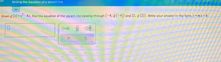 Writing the equation of a secant line 
Given g(x)=x^2-4x , find the equation of the secant line passing through (-4,g(-4)) and (2,g(2)). Write your answer in the form y=mx+b.
□ =□  □ /□   □  □ /□  
× 5