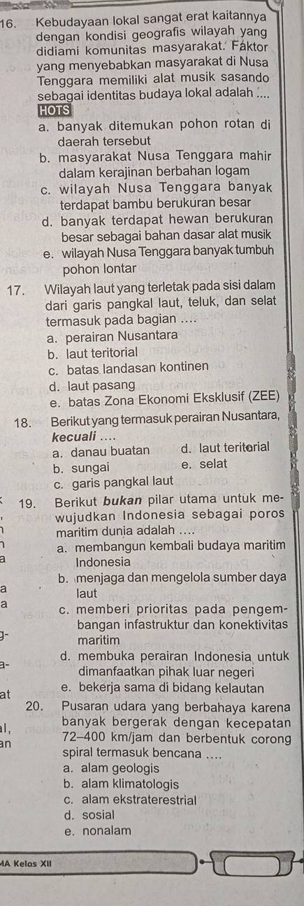 Kebudayaan lokal sangat erat kaitannya
dengan kondisi geografis wilayah yang
didiami komunitas masyarakat. Faktor
yang menyebabkan masyarakat di Nusa
Tenggara memiliki alat musik sasando
sebagai identitas budaya lokal adalah ....
HOTS
a. banyak ditemukan pohon rotan di
daerah tersebut
b. masyarakat Nusa Tenggara mahir
dalam kerajinan berbahan logam
c. wilayah Nusa Tenggara banyak
terdapat bambu berukuran besar
d. banyak terdapat hewan berukuran
besar sebagai bahan dasar alat musik
e. wilayah Nusa Tenggara banyak tumbuh
pohon lontar
17. Wilayah laut yang terletak pada sisi dalam
dari garis pangkal laut, teluk, dan selat
termasuk pada bagian ....
a. perairan Nusantara
b. laut teritorial
c. batas landasan kontinen
d. laut pasang
e. batas Zona Ekonomi Eksklusif (ZEE)
18. Berikut yang termasuk perairan Nusantara,
kecuali ....
a. danau buatan d. laut teritorial
b. sungai e. selat a
c. garis pangkal laut
19. Berikut bukan pilar utama untuk me-
wujudkan Indonesia sebagai poros
maritim dunia adalah ....
a. membangun kembali budaya maritim
Indonesia
b. menjaga dan mengelola sumber daya
a laut
a c. memberi prioritas pada pengem-
bangan infastruktur dan konektivitas
maritim
d. membuka perairan Indonesia untuk
a- dimanfaatkan pihak luar negeri
at e. bekerja sama di bidang kelautan
20. Pusaran udara yang berbahaya karena
al , banyak bergerak dengan kecepatan
72-400 km/jam dan berbentuk corong
an
spiral termasuk bencana ...
a. alam geologis
b. alam klimatologis
c. alam ekstraterestrial
d. sosial
e. nonalam
MA Kelas XII