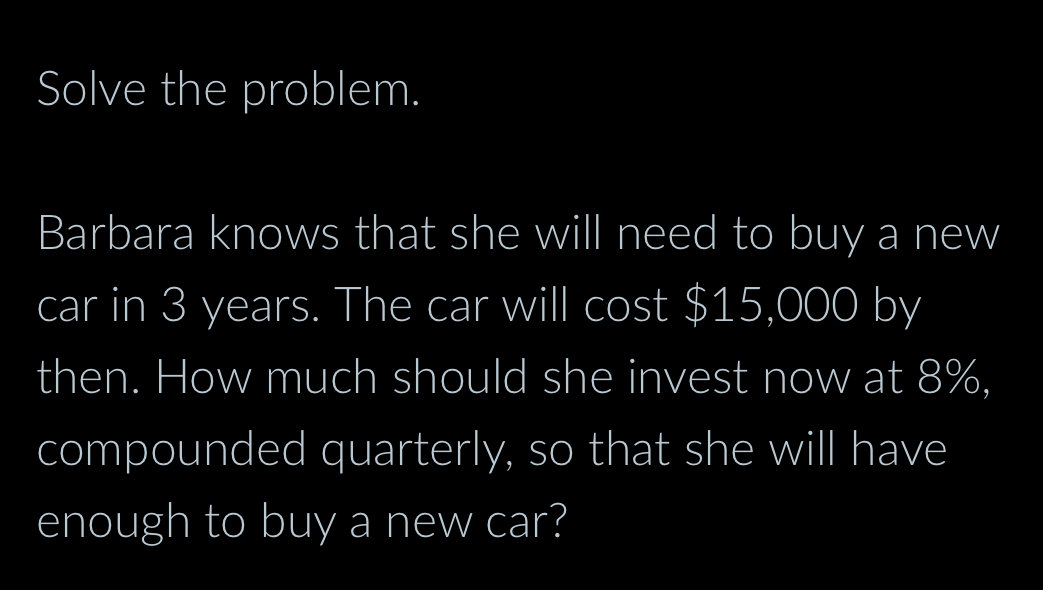 Solve the problem. 
Barbara knows that she will need to buy a new 
car in 3 years. The car will cost $15,000 by 
then. How much should she invest now at 8%, 
compounded quarterly, so that she will have 
enough to buy a new car?