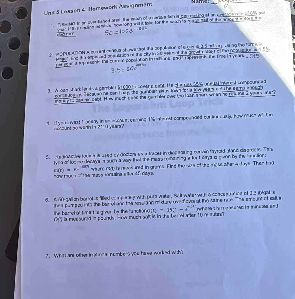 Lesson 4: Homework Assignment 
Name:_ 
1. FISHING In an over-fished area, the catch of a certain fish is decreasing at an average rate of 8% per
year. If this decline persists, how long will it take for the catch to reach half of the amount before the 
decline？ 
2. POPULATION A current census shows that the population of a city is 3.5 million. Using the formula
P=ae' ', find the expected population of the city in 30 years if the growth rate r of the population is 1.5%
per year, a represents the current population in millions, and t represents the time in years. Ol 5
3. A loan shark lends a gambler $1000 to cover a debt. He charges 35% annual interest compounded 
continuously. Because he can't pay, the gambler skips town for a few years until he earns enough 
money to pay his debt. How much does the gambler owe the loan shark when he returns 2 years later? 
4. If you invest 1 penny in an account earning 1% interest compounded continuously, how much will the 
account be worth in 2110 years? 
5. Radioactive iodine is used by doctors as a tracer in diagnosing certain thyroid gland disorders. This 
type of iodine decays in such a way that the mass remaining after t days is given by the function:
m(t)=6e^(-.087t) where m(t) is measured in grams. Find the size of the mass after 4 days. Then find 
how much of the mass remains after 45 days. 
6. A 50-gallon barrel is filled completely with pure water. Salt water with a concentration of 0.3 lb/gal is 
then pumped into the barrel and the resulting mixture overflows at the same rate. The amount of salt in 
the barrel at time t is given by the function Q(t)=15(1-e^(-.04t)) where t is measured in minutes and
Q(t) is measured in pounds. How much salt is in the barrel after 10 minutes? 
7. What are other irrational numbers you have worked with?