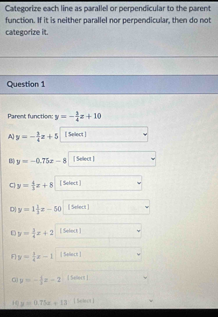 Categorize each line as parallel or perpendicular to the parent
function. If it is neither parallel nor perpendicular, then do not
categorize it.
Question 1
Parent function: y=- 3/4 x+10
A) y=- 3/4 x+5 [ Select ]
B) y=-0.75x-8 [ Select ]
C) y= 4/3 x+8 [ Select ]
D) y=1 1/3 x-50 [ Select ]
E) y= 3/4 x+2 [ Select ]
F) y= 3/4 x-1 [ Select ]
G) y=- 4/3 x-2 [ Select ]
H) y=0.75x+13 [ Select ]