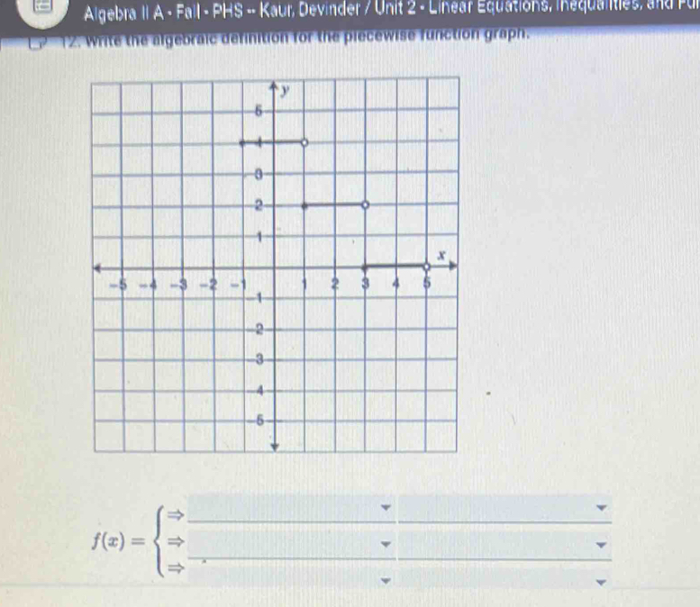 Algebra II A - Fall - PHS -- Kaur, Devinder / Unit 2 - Linear Equations, inequalities, and Pur 
12. Write the algebraic definition for the piecewise function graph.
f(x)=beginarrayl Rightarrow  Rightarrow  Rightarrow endarray. __