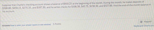 Suppose that Charlie's checking account shows a balance of $910.25 at the beginning of the month. During this month, he makes deposits of
$300.00, $450.15, $175.35, and $187.50, and he writes checks for $100.50, $45.75, $150.30, and $327.00. Find the end-of-the-month balance in 
his account. 
AnswerHow to enter your answer (opens in new windaw) 5 Points Keypad 
Keyboard Shortcuts