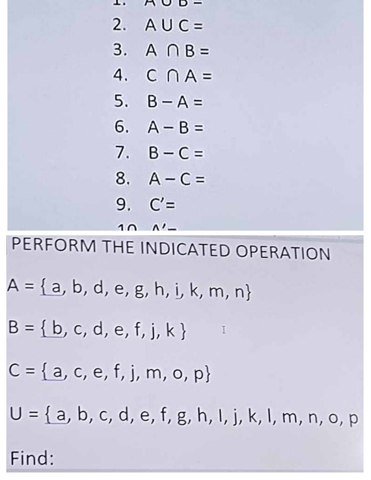 A∪ D-
2. A∪ C=
3. A∩ B=
4. C∩ A=
5. B-A=
6. A-B=
7. B-C=
8. A-C=
9. C'=
wedge '- 
PERFORM THE INDICATED OPERATION
A= a,b,d,e,g,h,i,k,m,n
B= b,c,d,e,f,j,k I
C= a,c,e,f,j,m,o,p
U= a,b,c,d,e,f,g,h,i,j,k,l,m,n,o,p
Find: