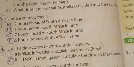 and the right side of the map? 
c ) What does it mean that Australia is divided into three zon Numb 
Total r 
3. ) Name a country that is: 
a 2 hours ahead of South Africa in time Time 
b) 1 hour behind South Africa in time 
c) 7 hours ahead of South Africa in time The 
) 6 hours behind South Africa in time. 
EXER 
4. Use the time zones to work out the answers. 
a  It is 08:00 in Sweden. Calculate the time in China. 
b)It is 14:00 in Madagascar. Calculate the time in Mauritania. 1. 
r to work out the answers.