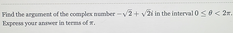 Find the argument of the complex number -sqrt(2)+sqrt(2)i in the interval 0≤ θ <2π. 
Express your answer in terms of π.