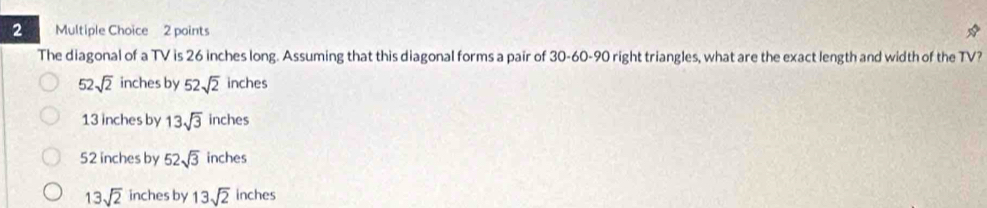 The diagonal of a TV is 26 inches long. Assuming that this diagonal forms a pair of 30 - 60 - 90 right triangles, what are the exact length and width of the TV?
52sqrt(2) inches by 52sqrt(2) inches
13 inches by 13sqrt(3) inches
52 inches by 52sqrt(3) inches
13sqrt(2) inches by 13sqrt(2) inches