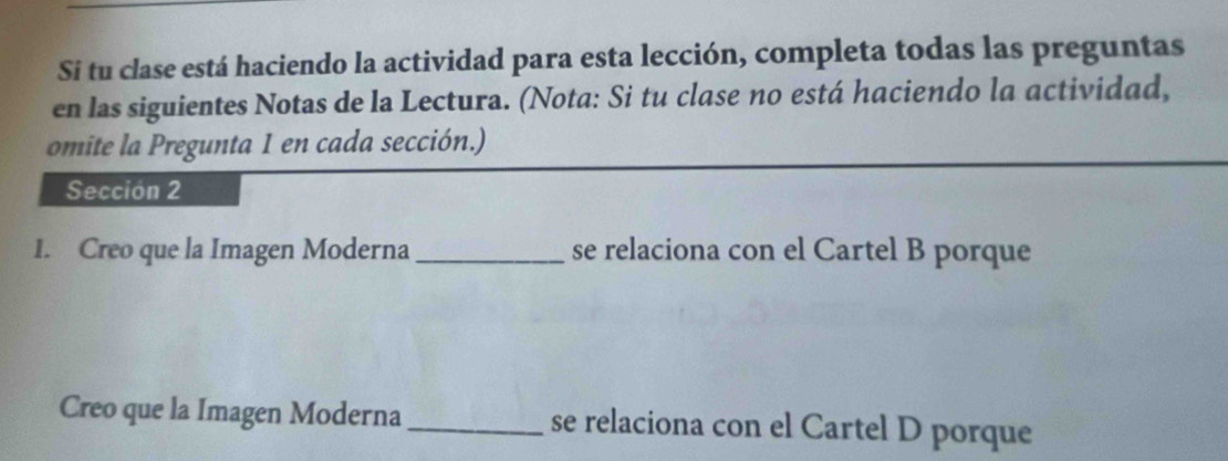 Si tu clase está haciendo la actividad para esta lección, completa todas las preguntas 
en las siguientes Notas de la Lectura. (Nota: Si tu clase no está haciendo la actividad, 
omite la Pregunta 1 en cada sección.) 
Sección 2 
1. Creo que la Imagen Moderna _se relaciona con el Cartel B porque 
Creo que la Imagen Moderna _se relaciona con el Cartel D porque