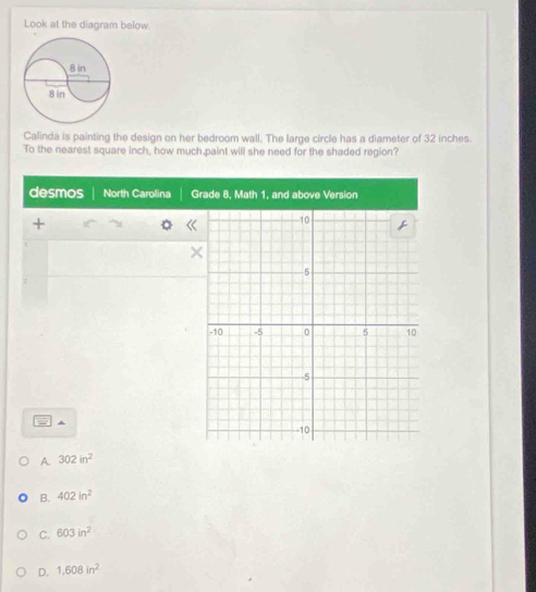 Look at the diagram below.
Calinda is painting the design on her bedroom wall. The large circle has a diameter of 32 inches.
To the nearest square inch, how much paint will she need for the shaded region?
desmos North Carolina G
+
^
A. 302in^2
B. 402in^2
C. 603in^2
D. 1,608in^2