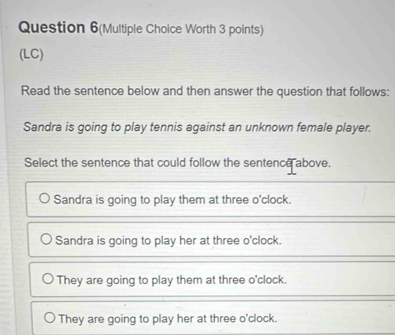 Question 6(Multiple Choice Worth 3 points)
(LC)
Read the sentence below and then answer the question that follows:
Sandra is going to play tennis against an unknown female player.
Select the sentence that could follow the sentence above.
Sandra is going to play them at three o'clock.
Sandra is going to play her at three o'clock.
They are going to play them at three o'clock.
They are going to play her at three o'clock.