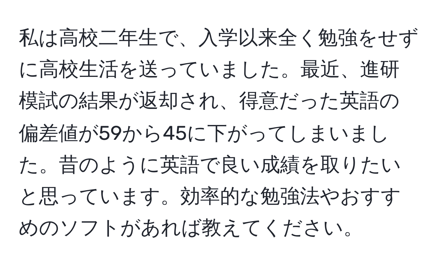 私は高校二年生で、入学以来全く勉強をせずに高校生活を送っていました。最近、進研模試の結果が返却され、得意だった英語の偏差値が59から45に下がってしまいました。昔のように英語で良い成績を取りたいと思っています。効率的な勉強法やおすすめのソフトがあれば教えてください。