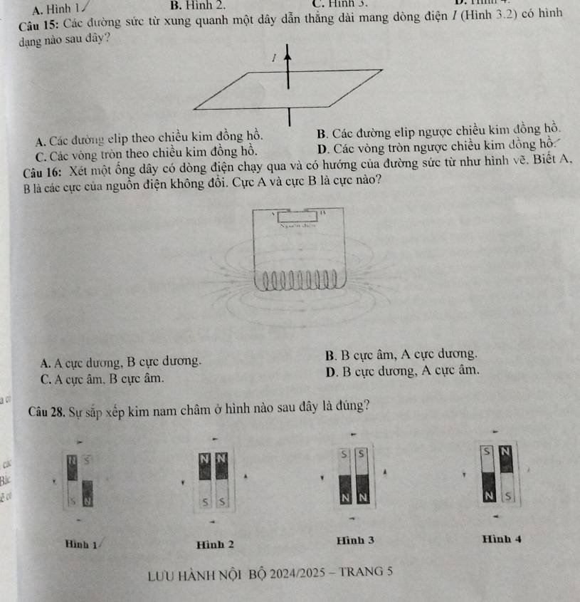 B. Hình 2.
A. Hình 1 C. Hình 5.
Câu 15: Các đường sức từ xung quanh một dây dẫn thắng dài mang dòng điện / (Hình 3.2) có hình
dạng nào sau đây?
A. Các đường elip theo chiều kim đồng hồ. B. Các đường elip ngược chiều kim đồng hồ.
C. Các vòng tròn theo chiều kim đồng hồ. D. Các vòng tròn ngược chiều kim đồng hồ.
Câu 16: Xét một ống dây có dòng điện chạy qua và có hướng của đường sức từ như hình vẽ. Biết A.
B là các cực của nguồn điện không đồi. Cực A và cực B là cực nào?
1
N 3

A. A cực dương, B cực dương. B. B cực âm, A cực dương.
C. A cực âm, B cực âm. D. B cực dương, A cực âm.
a c
Câu 28. Sự sắp xếp kim nam châm ở hình nào sau đây là đúng?
S S
s
Bắc
.
. '
.
ē có S
S
Hình 1 Hình 2 Hình 3 Hình 4
LƯU HÀNH NộI BỘ 2024/2025 - TRANG 5