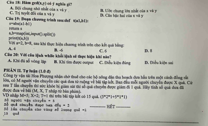 Hàm gcd (x,y) có ý nghĩa gì?
A. Bội chung nhỏ nhất của x và y B. Ước chung lớn nhất của x và y
C. Trị tuyết đổi của x và y D. Căn bậc hai của x và y
Câu 19: Đoạn chương trình sau:def t(a1,b1)
s=abs(a1-b1)
return s
a,b=map(int,input().split())
print (t(a,b))
Với a=2, b=8 T, sau khi thực hiện chương trình trên cho kết quả bằng:
A. 4 B. -6 C. 6 D. 8
Câu 20: Với câu lệnh while khối lệnh sẽ thực hiện khi nào?
A. Khi đủ số vòng lặp B. Khi tìm được output C. Điều kiện đủng D. Điều kiện sai
PHÀN II. Tự luận (1.0 đ)
Công ty vận tải Hoa Phượng nhận chở thuê cho các hộ nông dân thu hoạch dưa hầu trên một cánh đồng rất
lớn, có M người vận chuyển các quả đưa từ ruộng về bãi tập kết. Ban đầu mỗi người chuyển được X quả. Cứ
sau T lần chuyển thì sức khỏc bị giảm sút thì số quả chuyển được giảm đi 1 quả. Hãy tính số quả dưa đã
được đưa về bãi (M, X, T nhập từ bàn phim).
VD nhập M=5; X=2; T=1 thì trên bãi tập kết có 15 quả. (5^*2^*1+5^(*1^*)1)
Số người vận chuyển =5
Số quả chuyền được ban đầu - 2 _Hêt_
Số lần chuyển cho tùng số lượng quả =1
15 quả
_