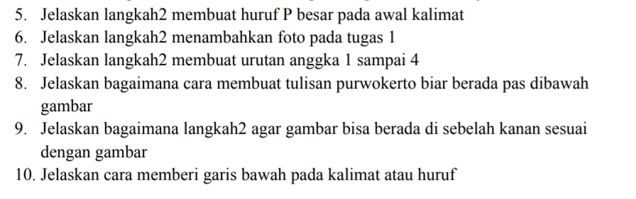 Jelaskan langkah2 membuat huruf P besar pada awal kalimat 
6. Jelaskan langkah2 menambahkan foto pada tugas 1 
7. Jelaskan langkah2 membuat urutan anggka 1 sampai 4
8. Jelaskan bagaimana cara membuat tulisan purwokerto biar berada pas dibawah 
gambar 
9. Jelaskan bagaimana langkah2 agar gambar bisa berada di sebelah kanan sesuai 
dengan gambar 
10. Jelaskan cara memberi garis bawah pada kalimat atau huruf