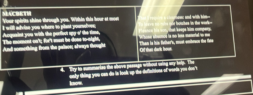 MACBETH 
Your spirits shine through you. Within this hour at most That I require a clearness: and with him-- 
I will advise you where to plant yourselves; To leave no rubs nor botches in the work-- 
Acquaint you with the perfect spy o' the time, Fleance his son, that keeps him company, 
The moment on't; for't must be done to-night, Whose absence is no less material to me 
And something from the palace; always thought Than is his father's, must embrace the fate 
Of that dark hour. 
4. Try to summarize the above passage without using any help. The 
only thing you can do is look up the definitions of words you don't 
know.