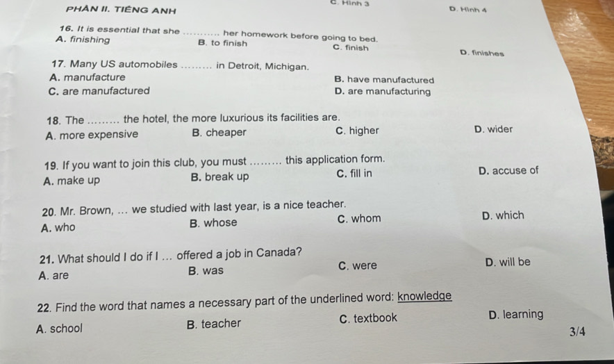 C. Hình 3 D. Hình 4
PHAN II. TIÊNG ANH
16. It is essential that she _her homework before going to bed.
A. finishing B. to finish C. finish D. finishes
17. Many US automobiles _in Detroit, Michigan.
A. manufacture B. have manufactured
C. are manufactured D. are manufacturing
18. The _the hotel, the more luxurious its facilities are.
A. more expensive B. cheaper C. higher D. wider
19. If you want to join this club, you must _this application form.
A. make up B. break up C. fill in D. accuse of
20. Mr. Brown, ... we studied with last year, is a nice teacher.
A. who B. whose C. whom D. which
21. What should I do if I ... offered a job in Canada?
A. are B. was C. were D. will be
22. Find the word that names a necessary part of the underlined word: knowledge
A. school B. teacher C. textbook D. learning
3/4