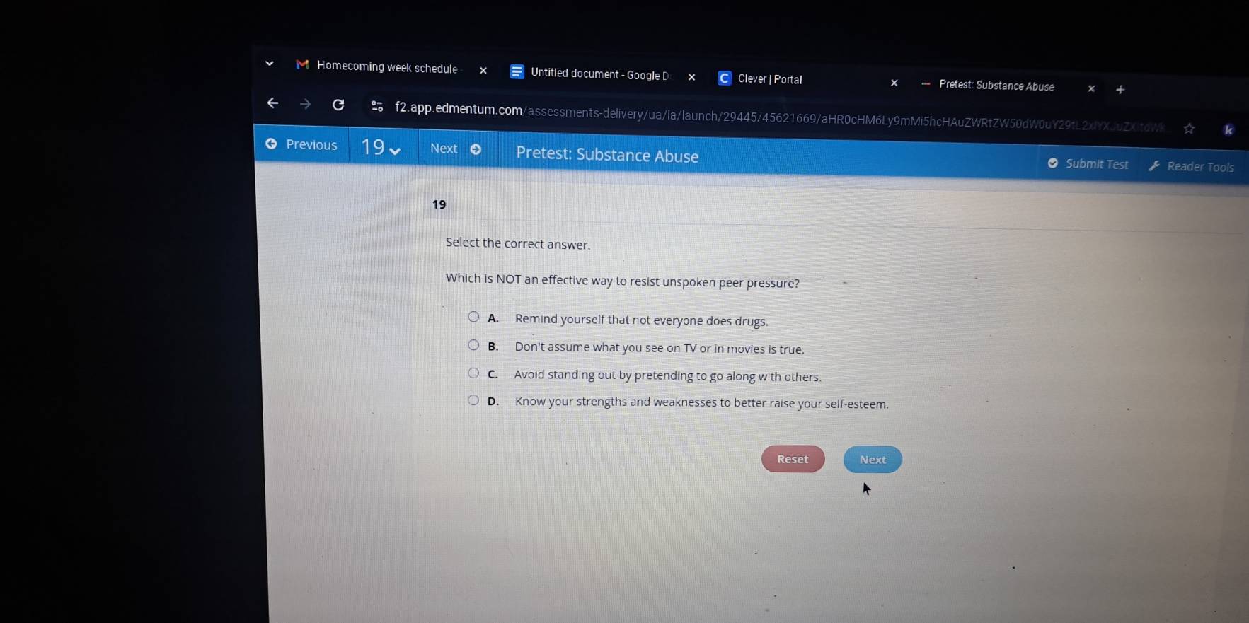 Homecoming week schedule Untitled document - Google D Clever | Portal —- Pretest: Substance Abuse
f2.app.edmentum.com/assessments-delivery/ua/la/launch/29445/45621669/aHR0cHM6Ly9mMi5hcHAuZWRtZW50dW0uY29tL2xIYXJuZXitdWk ☆ k
Previous 19 Next Pretest: Substance Abuse
Submit Test Reader Tools
19
Select the correct answer.
Which is NOT an effective way to resist unspoken peer pressure?
A. Remind yourself that not everyone does drugs.
B. Don't assume what you see on TV or in movies is true.
C. Avoid standing out by pretending to go along with others.
D. Know your strengths and weaknesses to better raise your self-esteem.
Reset Next