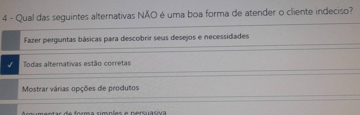 Qual das seguintes alternativas NÃO é uma boa forma de atender o cliente indeciso?
Fazer perguntas básicas para descobrir seus desejos e necessidades
Todas alternativas estão corretas
Mostrar várias opções de produtos
entar de forma símples e nersuasiva