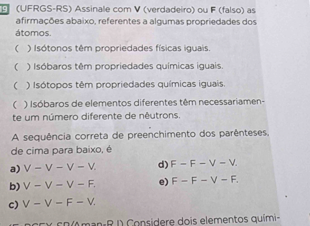 (UFRGS-RS) Assinale com V (verdadeiro) ou F (falso) as 
afirmações abaixo, referentes a algumas propriedades dos 
átomos. 
( ) Isótonos têm propriedades físicas iguais. 
( ) Isóbaros têm propriedades químicas iguais. 
( ) Isótopos têm propriedades químicas iguais. 
( ) Isóbaros de elementos diferentes têm necessariamen- 
te um número diferente de nêutrons. 
A sequência correta de preenchimento dos parênteses, 
de cima para baixo, é 
a) V-V-V-V. d) F-F-V-V. 
b) V-V-V-F. e) F-F-V-F. 
c) V-V-F-V. 
SCX Sn(Aman-R I) Considere dois elementos quími-