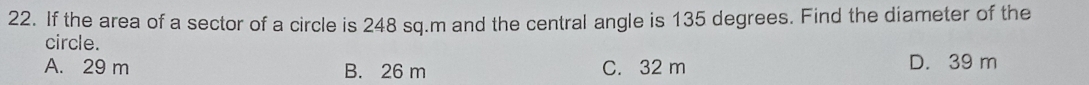 If the area of a sector of a circle is 248 sq.m and the central angle is 135 degrees. Find the diameter of the
circle.
A. 29 m B. 26 m C. 32 m D. 39 m