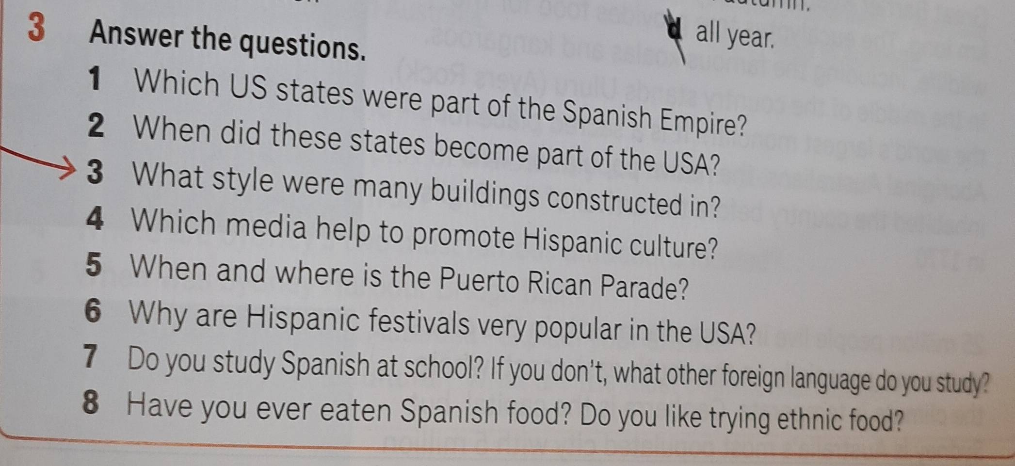 Answer the questions. 
all year. 
1 Which US states were part of the Spanish Empire? 
2 When did these states become part of the USA? 
3 What style were many buildings constructed in? 
4 Which media help to promote Hispanic culture? 
5 When and where is the Puerto Rican Parade? 
6 Why are Hispanic festivals very popular in the USA? 
7 Do you study Spanish at school? If you don't, what other foreign language do you study? 
8 Have you ever eaten Spanish food? Do you like trying ethnic food?