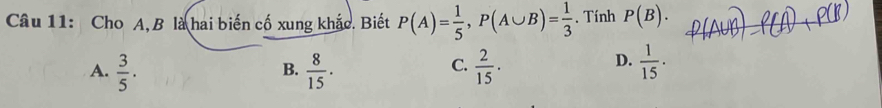 Cho A, B là hai biến cố xung khắc. Biết P(A)= 1/5 , P(A∪ B)= 1/3 . Tính P(B).
A.  3/5 .  8/15 .  2/15 ·  1/15  · 
B.
C.
D.