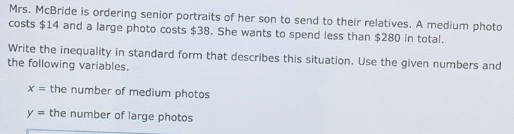 Mrs. McBride is ordering senior portraits of her son to send to their relatives. A medium photo 
costs $14 and a large photo costs $38. She wants to spend less than $280 in total. 
Write the inequality in standard form that describes this situation. Use the given numbers and 
the following variables.
x= the number of medium photos
y= the number of large photos