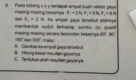 Pada bidang x o y terdapat empat buah vektor gaya
masing-masing besarnya : F_1=2N, F_2=3N, F_3=6N
dan F_4=2N. Ke empat gaya tersebut arahnya
membentuk sudut terhadap sumbu (x) positif
masing-masing secara berurutan besamya 60°, 90°,
180° dan 300° , maka :
A. Gambar ke empat gaya tersebut
B. Hitung besar resultan gayanya
C. Tentukan arah resultan gayanya