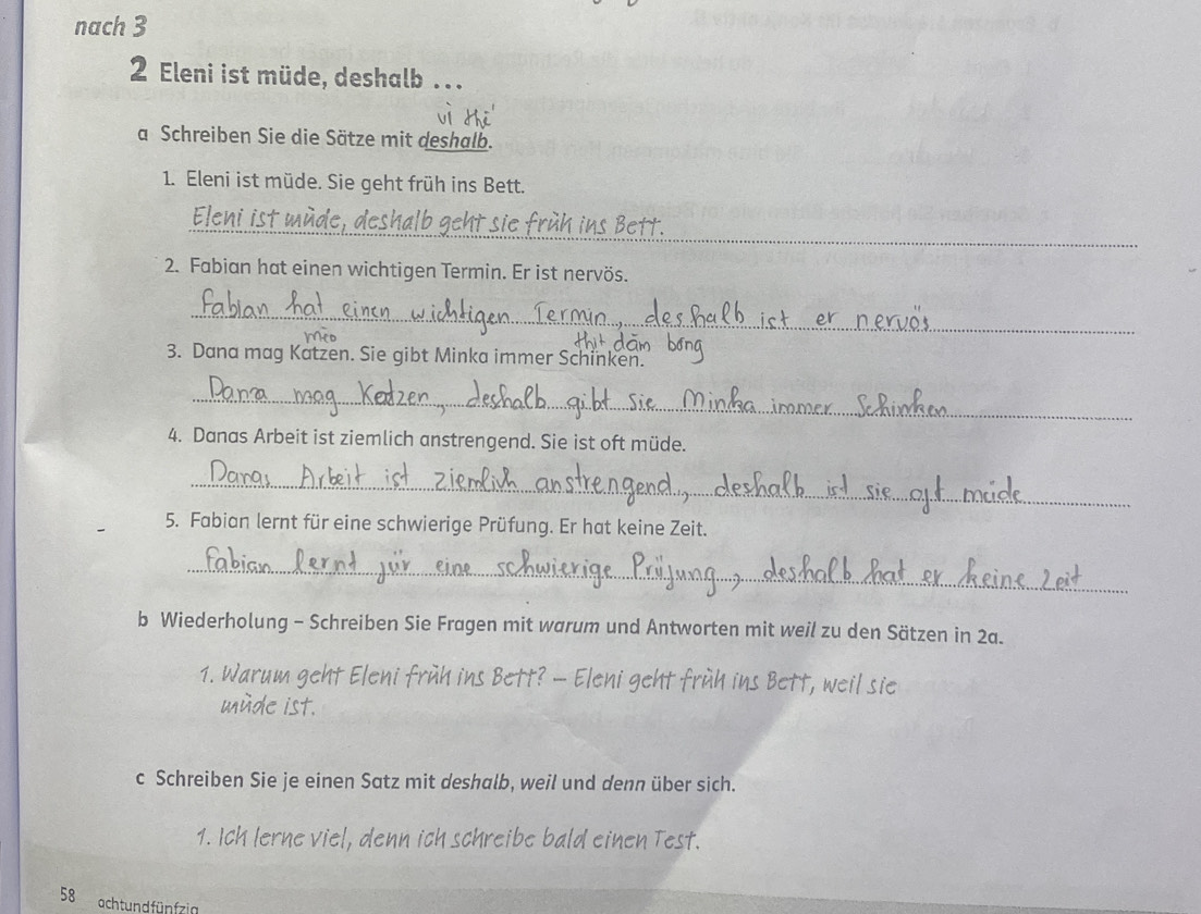 nach 3 
2 Eleni ist müde, deshalb . 
a Schreiben Sie die Sätze mit deshalb. 
1. Eleni ist müde. Sie geht früh ins Bett. 
_ 
2. Fabian hat einen wichtigen Termin. Er ist nervös. 
_ 
3. Dana mag Katzen. Sie gibt Minka immer Schinken. 
_ 
4. Danas Arbeit ist ziemlich anstrengend. Sie ist oft müde. 
_ 
5. Fabian lernt für eine schwierige Prüfung. Er hat keine Zeit. 
_ 
b Wiederholung - Schreiben Sie Fragen mit warum und Antworten mit weil zu den Sätzen in 2a. 
ch fruh ins Bett? - eht . t. weil sie 
He ist. 
c Schreiben Sie je einen Satz mit deshalb, weil und denn über sich. 
1. Ich lerne viel, denn ich schreibe bald einen Test. 
58 acht und fünfzig