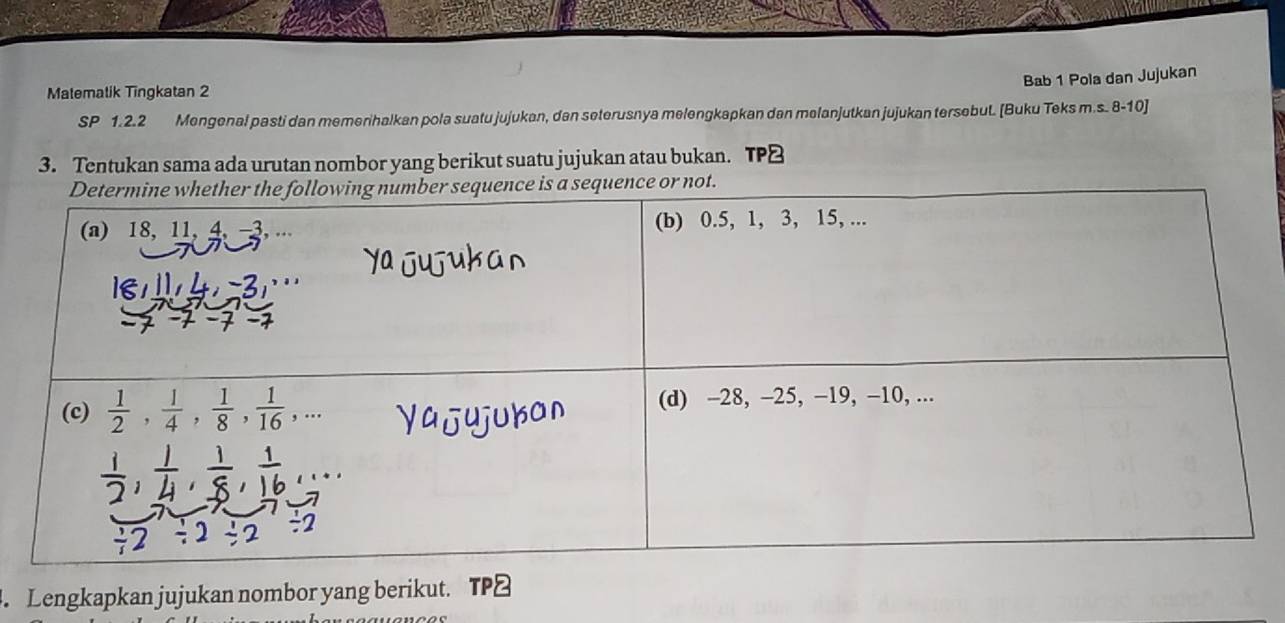 Bab 1 Pola dan Jujukan
Matemalik Tingkatan 2
SP 1.2.2 Mengenal pasti dan memerihalkan pola suatu jujukan, dan seterusnya melengkapkan dan melanjutkan jujukan tersebut. [Buku Teks m.s. 8-10]
3. Tentukan sama ada urutan nombor yang berikut suatu jujukan atau bukan.
. Lengkapkan jujukan nombor yang berikut. TP