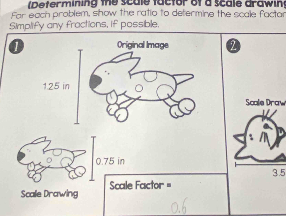 (Determining the scale factor of a scale drawing 
For each problem, show the ratio to determine the scale factor 
Simplify any fractions, if possible. 
1 
2 
Scale Draw
0.75 in
3.5
Scale Factor = 
Scale Drawing