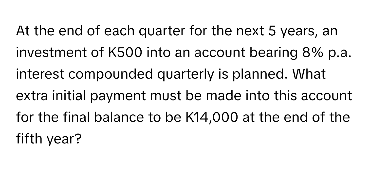 At the end of each quarter for the next 5 years, an investment of K500 into an account bearing 8% p.a. interest compounded quarterly is planned. What extra initial payment must be made into this account for the final balance to be K14,000 at the end of the fifth year?