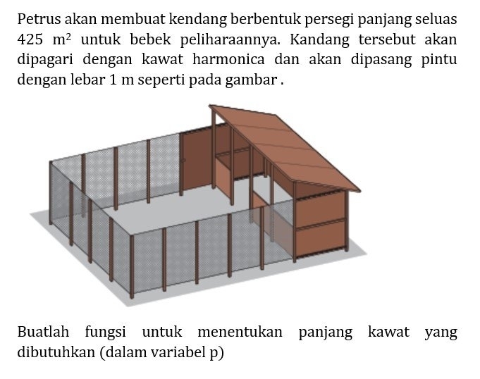 Petrus akan membuat kendang berbentuk persegi panjang seluas
425m^2 untuk bebek peliharaannya. Kandang tersebut akan 
dipagari dengan kawat harmonica dan akan dipasang pintu 
dengan lebar 1 m seperti pada gambar . 
Buatlah fungsi untuk menentukan panjang kawat yang 
dibutuhkan (dalam variabel p)