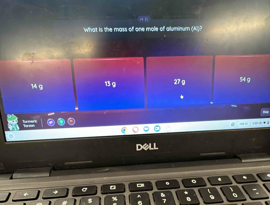 What is the mass of one mole of aluminum (Al)?
14 g
13 g 27 g
54 g
Turmeric
Feb 12 3:05 US
Tarzan
DC 
«
a
# $ % ^ & *
 ) :
6 7 8 9