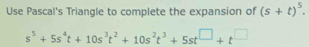 Use Pascal's Triangle to complete the expansion of (s+t)^5.
s^5+5s^4t+10s^3t^2+10s^2t^3+5st^(□)+t^(□)