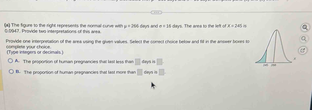 The figure to the right represents the normal curve with mu =266 days and sigma =16 days. The area to the left of X=245 is
0.0947. Provide two interpretations of this area.
Provide one interpretation of the area using the given values. Select the correct choice below and fill in the answer boxes to
complete your choice.
(Type integers or decimals.)
A. The proportion of human pregnancies that last less than □ days is □.
B. The proportion of human pregnancies that last more than □ days is □.