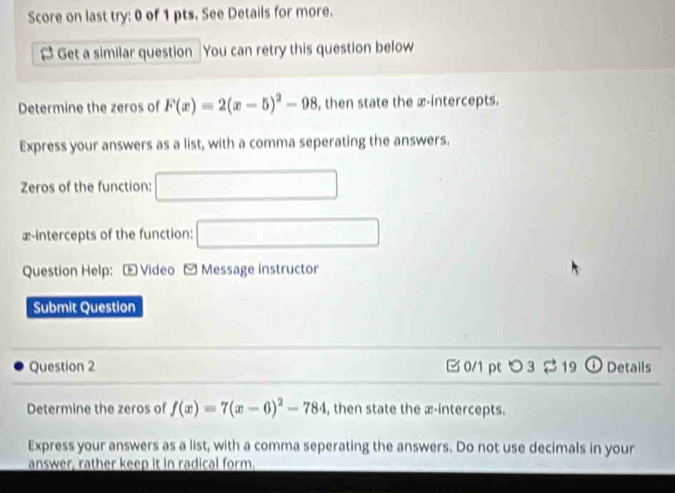 Score on last try: 0 of 1 pts. See Details for more. 
B Get a similar question You can retry this question below 
Determine the zeros of F(x)=2(x-5)^2-98 , then state the æ-intercepts. 
Express your answers as a list, with a comma seperating the answers. 
Zeros of the function: □ 
x-intercepts of the function: □ 
Question Help: Video - Message instructor 
Submit Question 
Question 2 0/1 pt つ 3 2 19 ① Details 
Determine the zeros of f(x)=7(x-6)^2-784 , then state the æ-intercepts. 
Express your answers as a list, with a comma seperating the answers. Do not use decimals in your 
answer, rather keep it in radical form.