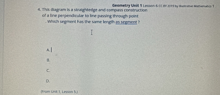 Geometry Unit 1 Lesson 6 CC BY 2019 by Illustrative Mathernatics 1
4. This diagram is a straightedge and compass construction
of a line perpendicular to line passing through point
. Which segment has the same length as segment ?
Al
B.
C.
D.
(From Unit 1, Lesson 5.)