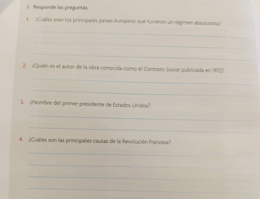 Responde las preguntas. 
1. ¿Cuáles eran los principales países europeos que tuvieron un régimen absollutista? 
_ 
_ 
_ 
2. ¿Quién es el autor de la obra conocida como el Contrato Social publicada en 19727 
_ 
_ 
3. 2Nombre del primer presidente de Estados Unidos? 
_ 
_ 
4. ¿Cuáles son las principales causas de la Revolución Francesa? 
_ 
_ 
_ 
_