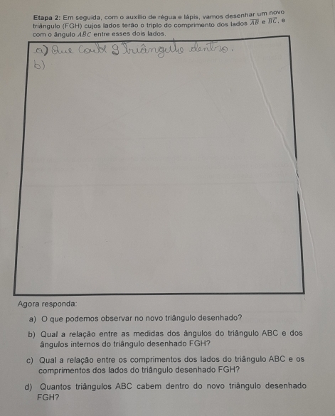 Etapa 2: Em seguida, com o auxílio de régua e lápis, vamos desenhar um novo 
triângulo (FGH) cujos lados terão o triplo do comprimento dos lados overline AB overline BC , e 
com o ângulo A & C entre esses dois lados 
Agora responda: 
a) O que podemos observar no novo triângulo desenhado? 
b) Qual a relação entre as medidas dos ângulos do triângulo ABC e dos 
ângulos internos do triângulo desenhado FGH? 
c) Qual a relação entre os comprimentos dos lados do triângulo ABC e os 
comprimentos dos lados do triângulo desenhado FGH? 
d) Quantos triângulos ABC cabem dentro do novo triângulo desenhado
FGH?