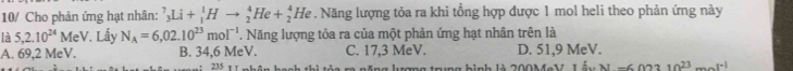 10/ Cho phản ứng hạt nhân: ^7_3Li+_1^(1Hto _2^4He+_2^4He 7. Năng lượng tỏa ra khi tổng hợp được 1 mol heli theo phản ứng này
là 5, 2.10^24) MeV. Lấy N_A=6,02.10^(23)mol^(-1). Năng lượng tỏa ra của một phản ứng hạt nhân trên là
A. 69,2 MeV. B. 34,6 MeV. C. 17,3 MeV. D. 51,9 MeV.
+ 235 hi tỏa ra năng lượng trung hình là 200MaV 14xAl-6010^(23)mol^(-1)