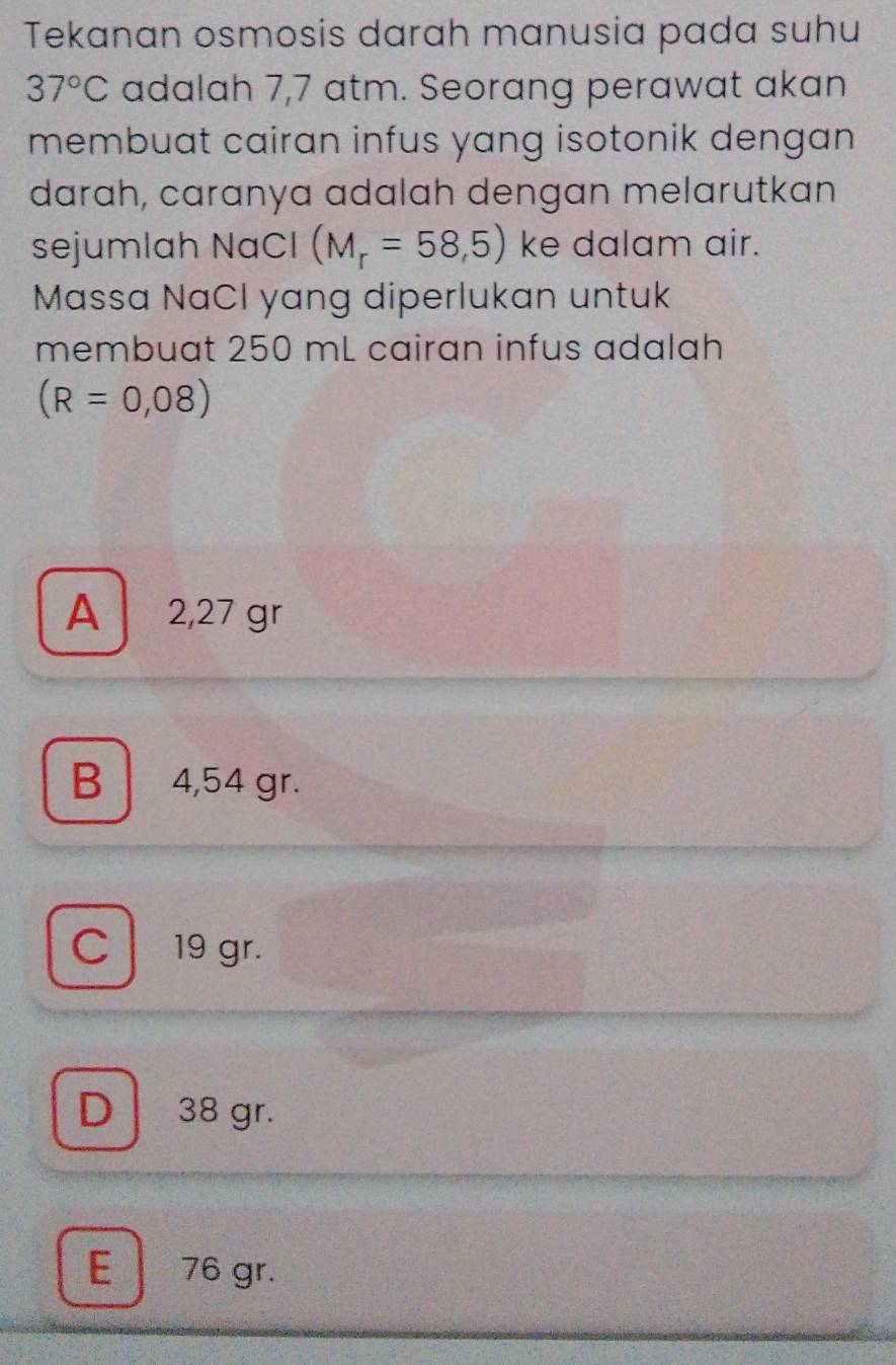 Tekanan osmosis darah manusia pada suhu
37°C adalah 7,7 atm. Seorang perawat akan
membuat cairan infus yang isotonik dengan
darɑh, carɑnya adalah dengan melarutkan
sejumlah NaCl (M_r=58,5) ke dalam air.
Massa NaCl yang diperlukan untuk
membuat 250 mL cairan infus adalah
(R=0,08)
A 2,27 gr
B 4,54 gr.
C 19 gr.
D 38 gr.
E 76 gr.