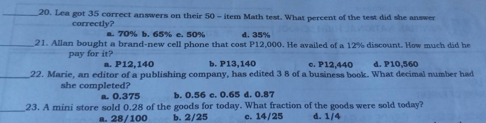 Lea got 35 correct answers on their 50 - item Math test. What percent of the test did she answer
correctly?
a. 70% b. 65% c. 50% d. 35%
_21. Allan bought a brand-new cell phone that cost P12,000. He availed of a 12% discount. How much did he
pay for it?
a. P12,140 b. P13,140 c. P12,440 d. P10,560
_22. Marie, an editor of a publishing company, has edited 3 8 of a business book. What decimal number had
she completed?
a. 0.375 b. 0.56 c. 0.65 d. 0.87
_23. A mini store sold 0.28 of the goods for today. What fraction of the goods were sold today?
a. 28/100 b. 2/25 c. 14/25 d. 1/4