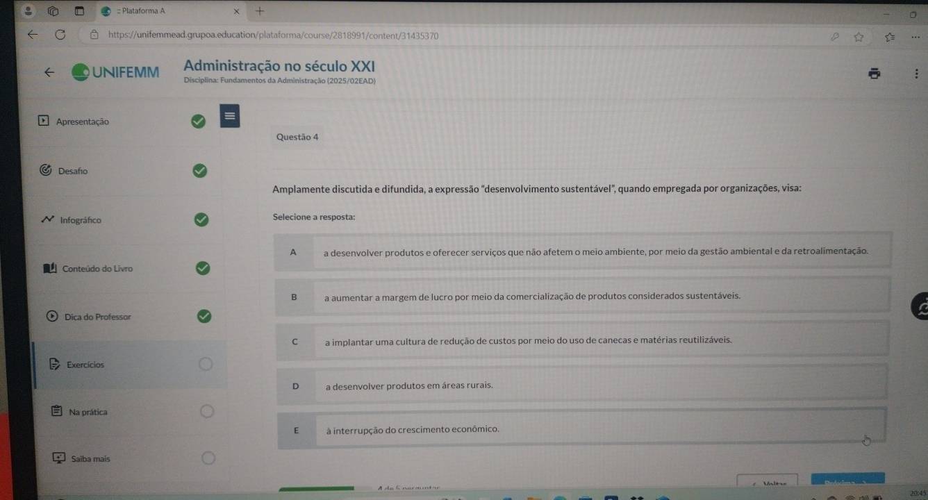 Plataforma A
https://unifemmead.grupoa.education/plataforma/course/2818991/content/31435370
Administração no século XXI
UNIFEMM Disciplina: Fundamentos da Administração (2025/02EAD)
Apresentação
Questão 4
Desafo
Amplamente discutida e difundida, a expressão "desenvolvimento sustentável", quando empregada por organizações, visa:
Infográfico Selecione a resposta:
A a desenvolver produtos e oferecer serviços que não afetem o meio ambiente, por meio da gestão ambiental e da retroalimentação.
Conteúdo do Livro
B a aumentar a margem de lucro por meio da comercialização de produtos considerados sustentáveis.
Dica do Professor
C a implantar uma cultura de redução de custos por meio do uso de canecas e matérias reutilizáveis.
Exercícios
D a desenvolver produtos em áreas rurais.
Na prática
E à interrupção do crescimento econômico.
Saiba mais
Val
20:45